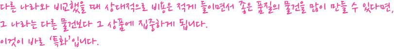 다른 나라와 비교했을 때 상대적으로 비용은 적게 들이면서 좋은 품질의 물건을 많이 만들 수 있다면, 
			그 나라는 다른 물건보다 그 상품에 집중하게 됩니다. 이것이 바로 ‘특화’입니다.
