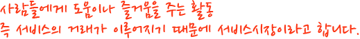 사람들에게 도움이나 즐거움을 주는 활동 즉 서비스의 거래가 이루어지기 때문에 서비스시장이라고 합니다.