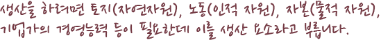 생산을 하려면 토지(자연자원), 노동(인적 자원), 자본(물적 자원), 기업가의 경영능력 등이 필요한데 이를 생산 요소라고 부릅니다. 