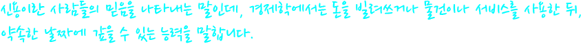 신용이란 사람들의 믿음을 나타내는 말인데, 경제학에서는 돈을 빌려쓰거나 물건이나 서비스를 사용한 뒤, 약속한 날짜에 갚을 수 있는 능력을 말합니다.